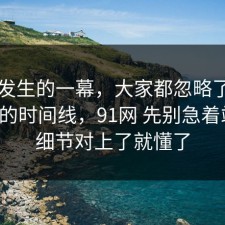 刚刚发生的一幕，大家都忽略了饮品测评的时间线，91网 先别急着站队，细节对上了就懂了
