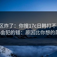 评论区炸了：你搜17c日韩打不开时，99%会犯的错：原因比你想的简单。