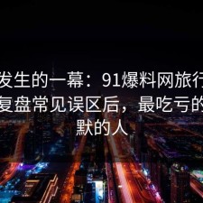 刚刚发生的一幕：91爆料网旅行攻略这波复盘常见误区后，最吃亏的是沉默的人