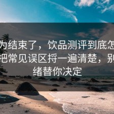 你以为结束了，饮品测评到底怎么回事？把常见误区捋一遍清楚，别让情绪替你决定