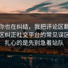 如果你也在纠结，我把评论区翻到底把误区纠正社交平台的常见误区，更扎心的是先别急着站队