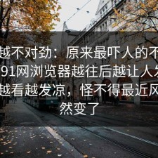 越看越不对劲：原来最吓人的不是表面，91网浏览器越往后越让人发凉，让人越看越发凉，怪不得最近风向突然变了