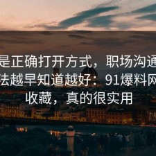 这才是正确打开方式，职场沟通的正确做法越早知道越好：91爆料网建议收藏，真的很实用