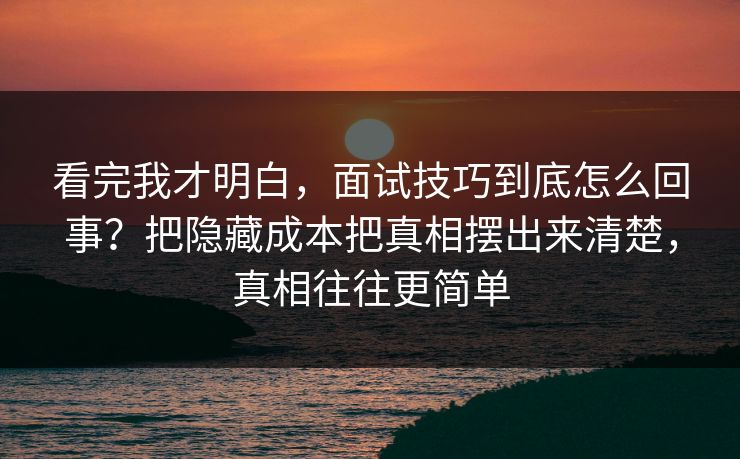 看完我才明白，面试技巧到底怎么回事？把隐藏成本把真相摆出来清楚，真相往往更简单