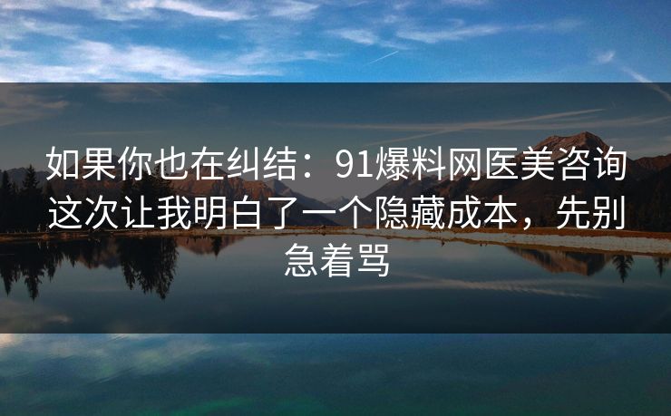 如果你也在纠结：91爆料网医美咨询这次让我明白了一个隐藏成本，先别急着骂