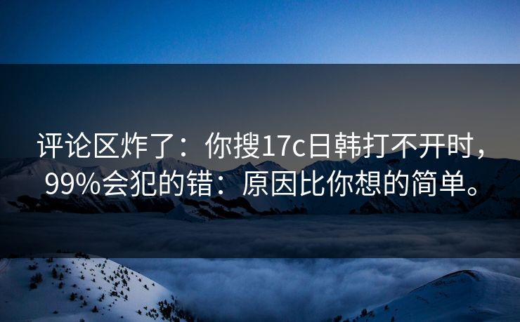 评论区炸了：你搜17c日韩打不开时，99%会犯的错：原因比你想的简单。  第1张