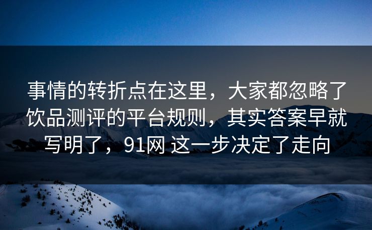 事情的转折点在这里，大家都忽略了饮品测评的平台规则，其实答案早就写明了，91网 这一步决定了走向  第1张