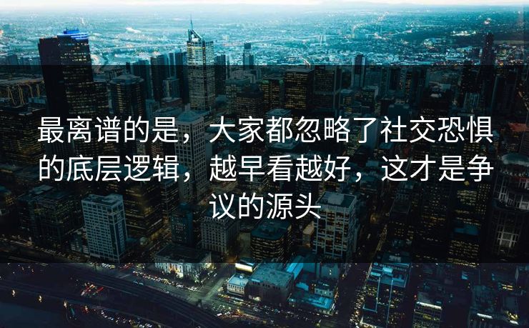最离谱的是，大家都忽略了社交恐惧的底层逻辑，越早看越好，这才是争议的源头  第1张