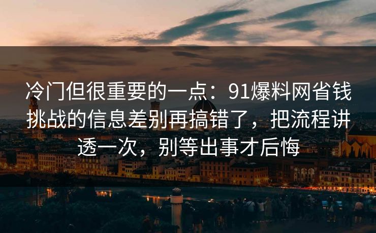 冷门但很重要的一点：91爆料网省钱挑战的信息差别再搞错了，把流程讲透一次，别等出事才后悔  第1张