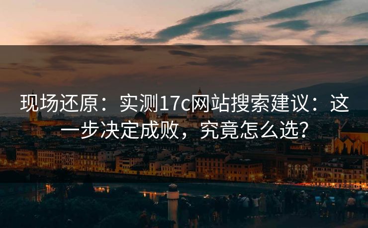 现场还原：实测17c网站搜索建议：这一步决定成败，究竟怎么选？  第1张