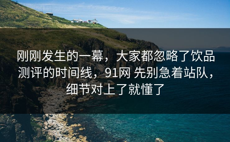 刚刚发生的一幕，大家都忽略了饮品测评的时间线，91网 先别急着站队，细节对上了就懂了  第1张