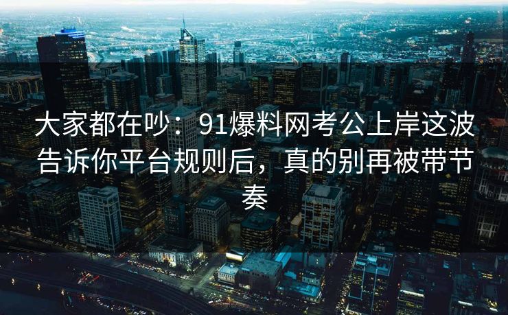 大家都在吵：91爆料网考公上岸这波告诉你平台规则后，真的别再被带节奏  第1张