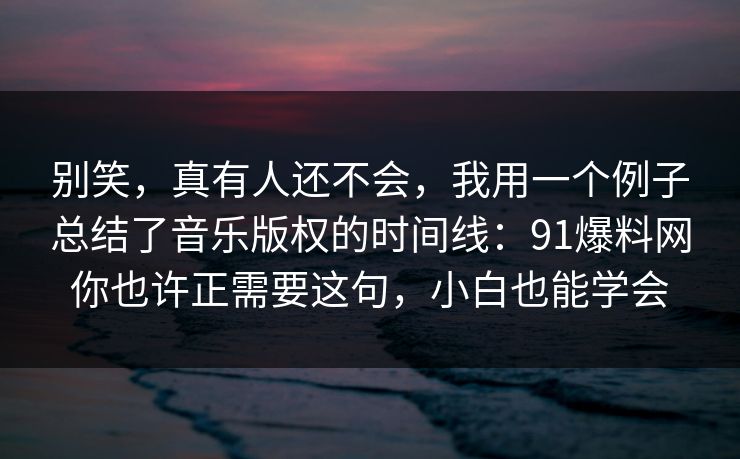 别笑，真有人还不会，我用一个例子总结了音乐版权的时间线：91爆料网你也许正需要这句，小白也能学会