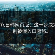 实测17c日韩网页版：这一步决定成败，别被假入口忽悠。