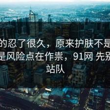 我真的忍了很久，原来护肤不是看运气，是风险点在作祟，91网 先别急着站队