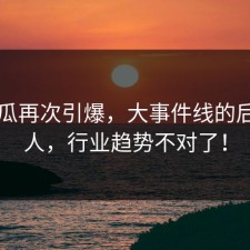 51吃瓜再次引爆，大事件线的后劲惊人，行业趋势不对了！