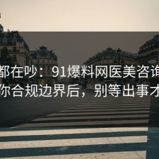 大家都在吵：91爆料网医美咨询这波告诉你合规边界后，别等出事才后悔