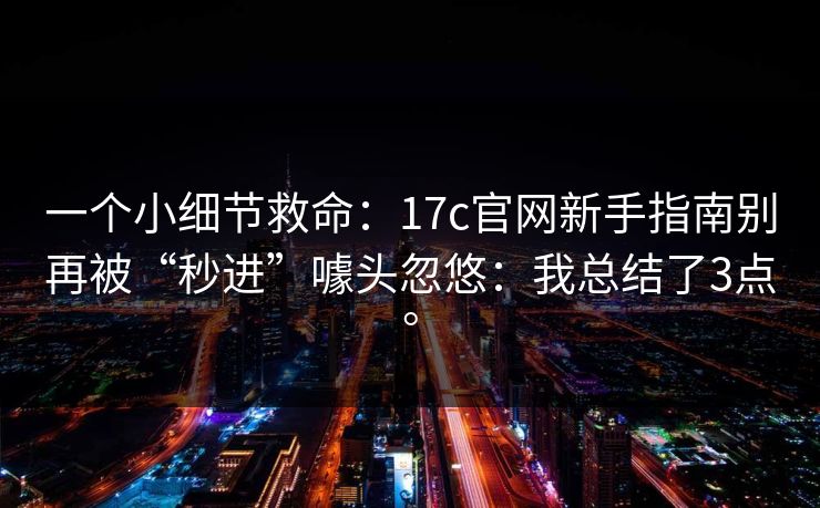 一个小细节救命：17c官网新手指南别再被“秒进”噱头忽悠：我总结了3点。  第1张