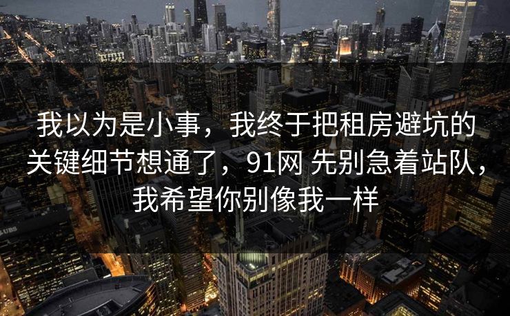 我以为是小事，我终于把租房避坑的关键细节想通了，91网 先别急着站队，我希望你别像我一样  第1张