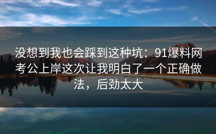 没想到我也会踩到这种坑：91爆料网考公上岸这次让我明白了一个正确做法，后劲太大  第1张