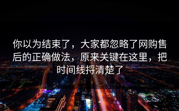 你以为结束了，大家都忽略了网购售后的正确做法，原来关键在这里，把时间线捋清楚了  第1张