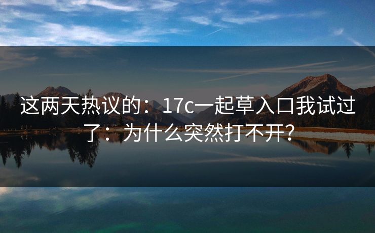 这两天热议的：17c一起草入口我试过了：为什么突然打不开？  第1张