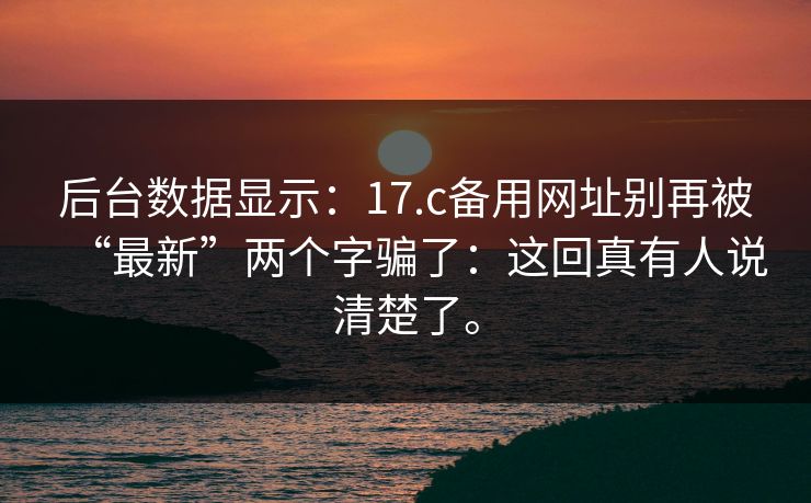 后台数据显示：17.c备用网址别再被“最新”两个字骗了：这回真有人说清楚了。  第1张