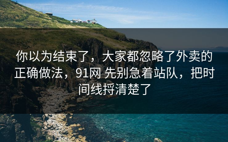 你以为结束了，大家都忽略了外卖的正确做法，91网 先别急着站队，把时间线捋清楚了  第1张