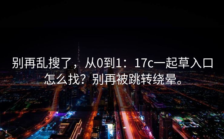 别再乱搜了，从0到1：17c一起草入口怎么找？别再被跳转绕晕。