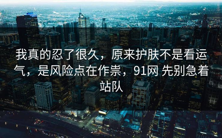 我真的忍了很久，原来护肤不是看运气，是风险点在作祟，91网 先别急着站队