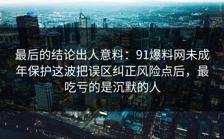 最后的结论出人意料：91爆料网未成年保护这波把误区纠正风险点后，最吃亏的是沉默的人