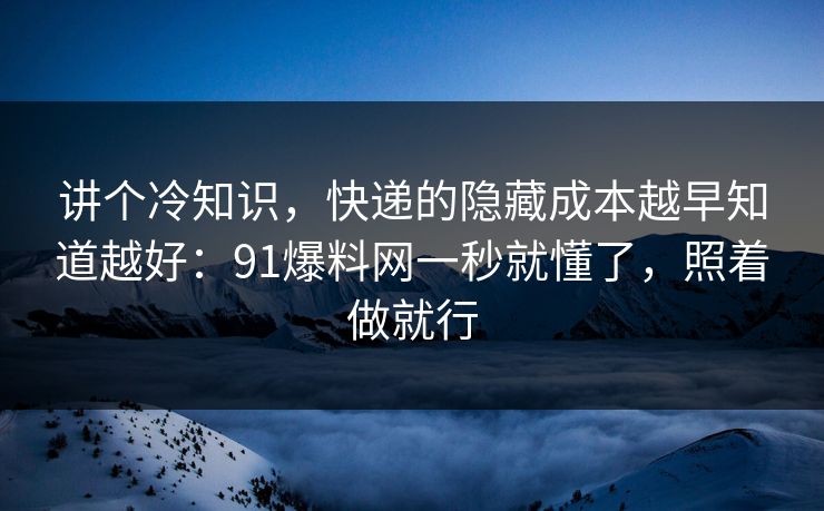 讲个冷知识，快递的隐藏成本越早知道越好：91爆料网一秒就懂了，照着做就行