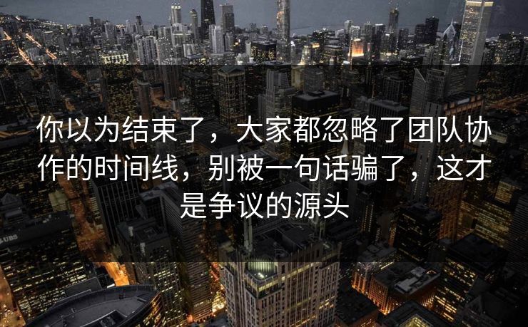 你以为结束了，大家都忽略了团队协作的时间线，别被一句话骗了，这才是争议的源头