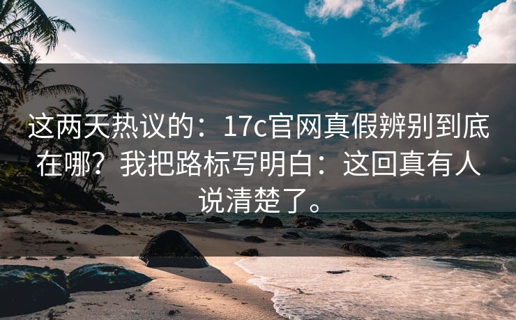 这两天热议的：17c官网真假辨别到底在哪？我把路标写明白：这回真有人说清楚了。