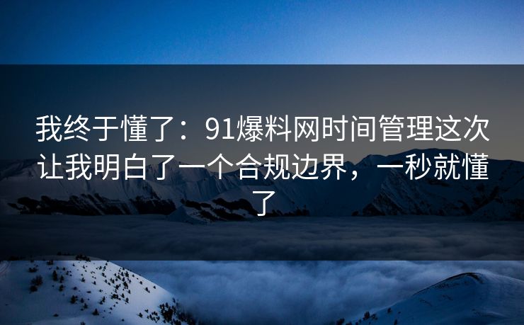 我终于懂了：91爆料网时间管理这次让我明白了一个合规边界，一秒就懂了