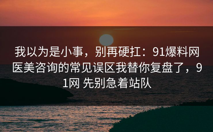 我以为是小事，别再硬扛：91爆料网医美咨询的常见误区我替你复盘了，91网 先别急着站队