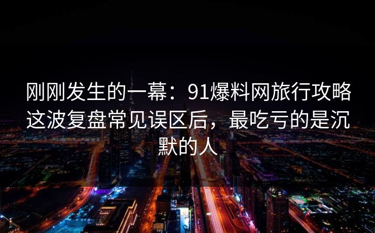 刚刚发生的一幕：91爆料网旅行攻略这波复盘常见误区后，最吃亏的是沉默的人