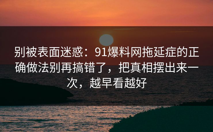 别被表面迷惑：91爆料网拖延症的正确做法别再搞错了，把真相摆出来一次，越早看越好
