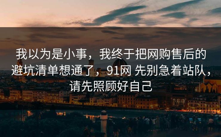 我以为是小事，我终于把网购售后的避坑清单想通了，91网 先别急着站队，请先照顾好自己