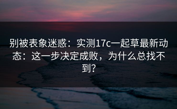 别被表象迷惑：实测17c一起草最新动态：这一步决定成败，为什么总找不到？