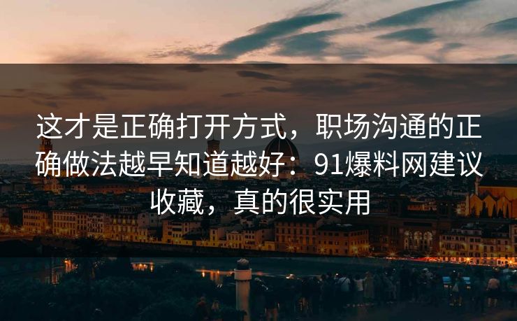 这才是正确打开方式，职场沟通的正确做法越早知道越好：91爆料网建议收藏，真的很实用