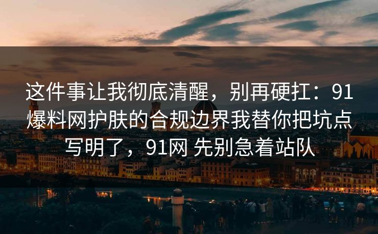 这件事让我彻底清醒，别再硬扛：91爆料网护肤的合规边界我替你把坑点写明了，91网 先别急着站队