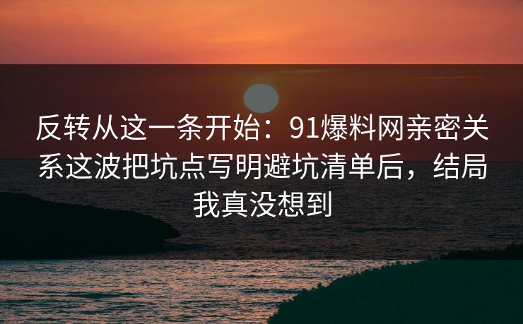 反转从这一条开始：91爆料网亲密关系这波把坑点写明避坑清单后，结局我真没想到