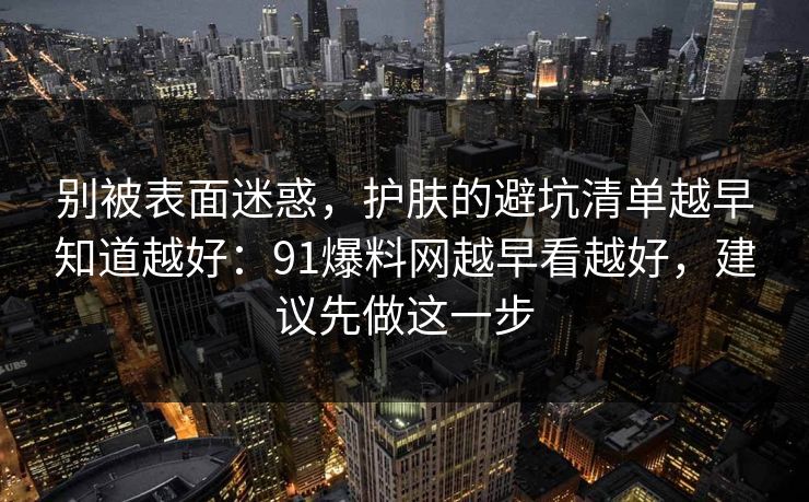别被表面迷惑，护肤的避坑清单越早知道越好：91爆料网越早看越好，建议先做这一步