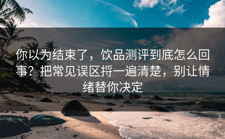 你以为结束了，饮品测评到底怎么回事？把常见误区捋一遍清楚，别让情绪替你决定  第1张