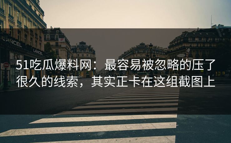 51吃瓜爆料网：最容易被忽略的压了很久的线索，其实正卡在这组截图上  第1张