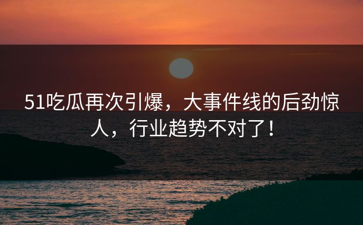 51吃瓜再次引爆，大事件线的后劲惊人，行业趋势不对了！  第1张